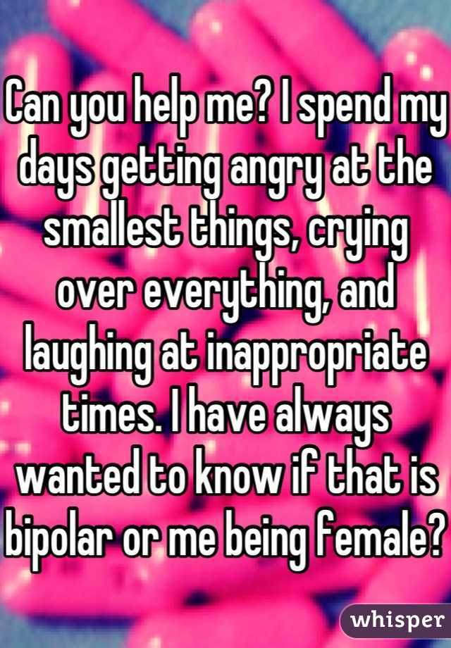 Can you help me? I spend my days getting angry at the smallest things, crying over everything, and laughing at inappropriate times. I have always wanted to know if that is bipolar or me being female?