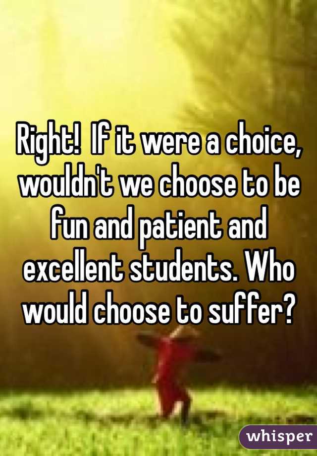 Right!  If it were a choice, wouldn't we choose to be fun and patient and excellent students. Who would choose to suffer?