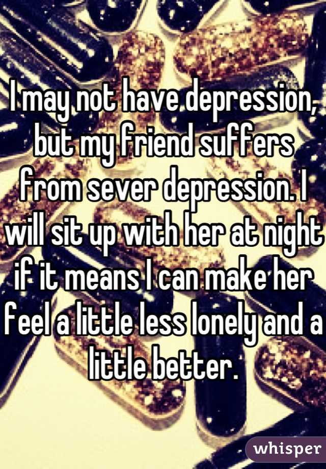 I may not have depression, but my friend suffers from sever depression. I will sit up with her at night if it means I can make her feel a little less lonely and a little better.
