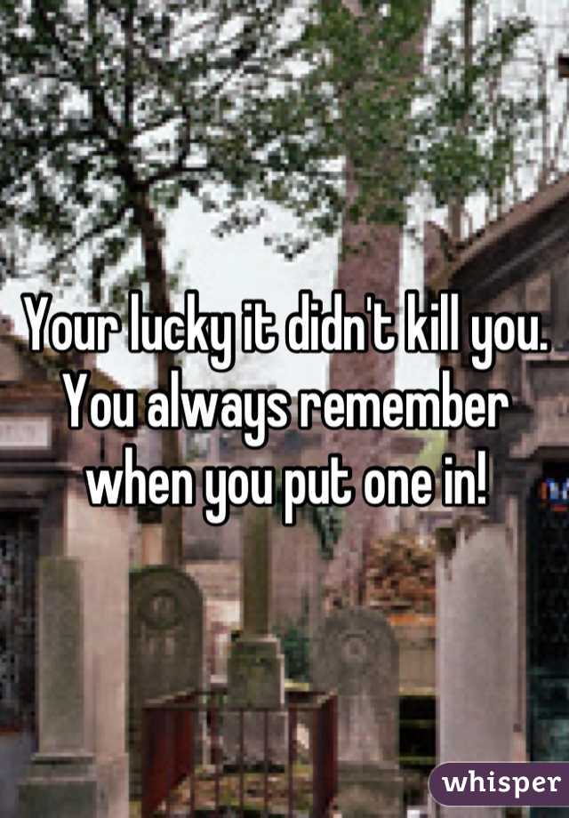Your lucky it didn't kill you. You always remember when you put one in!