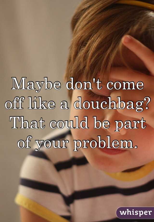 Maybe don't come off like a douchbag? That could be part of your problem.