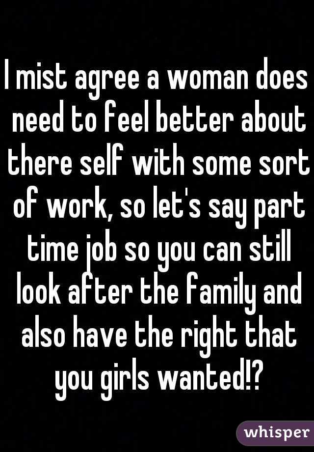 I mist agree a woman does need to feel better about there self with some sort of work, so let's say part time job so you can still look after the family and also have the right that you girls wanted!?