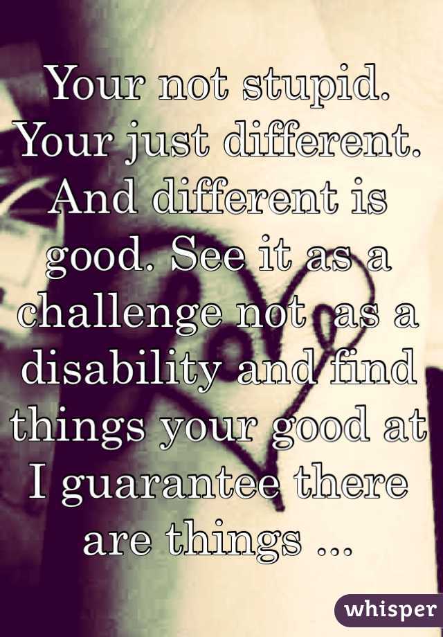 Your not stupid. Your just different. And different is good. See it as a challenge not  as a disability and find things your good at I guarantee there are things ...