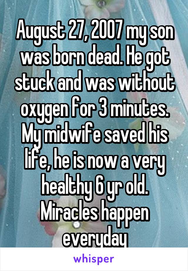 August 27, 2007 my son was born dead. He got stuck and was without oxygen for 3 minutes. My midwife saved his life, he is now a very healthy 6 yr old. Miracles happen everyday