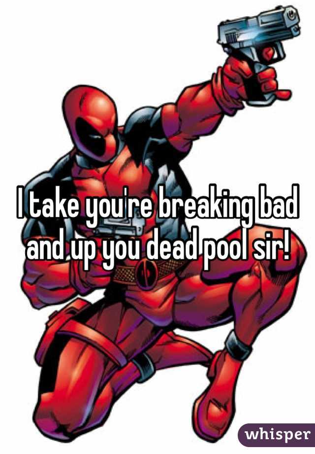 I take you're breaking bad and up you dead pool sir!