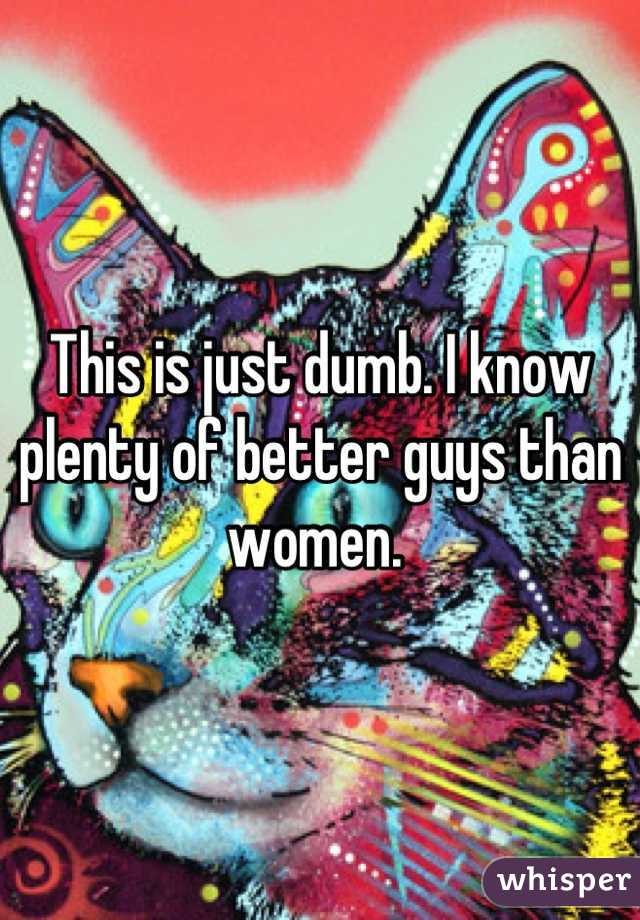 This is just dumb. I know plenty of better guys than women. 