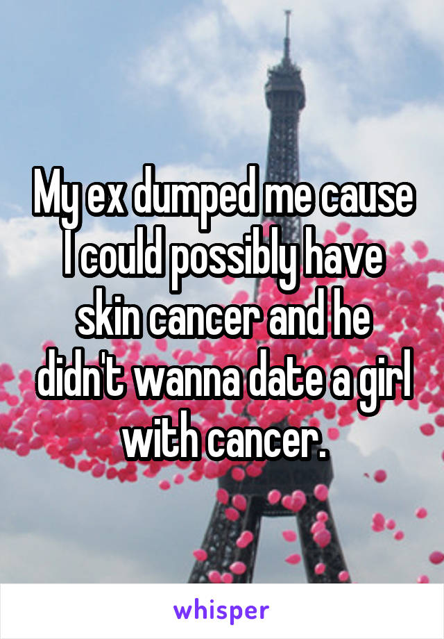 My ex dumped me cause I could possibly have skin cancer and he didn't wanna date a girl with cancer.