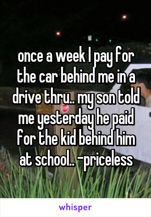 once a week I pay for the car behind me in a drive thru.. my son told me yesterday he paid for the kid behind him at school.. -priceless