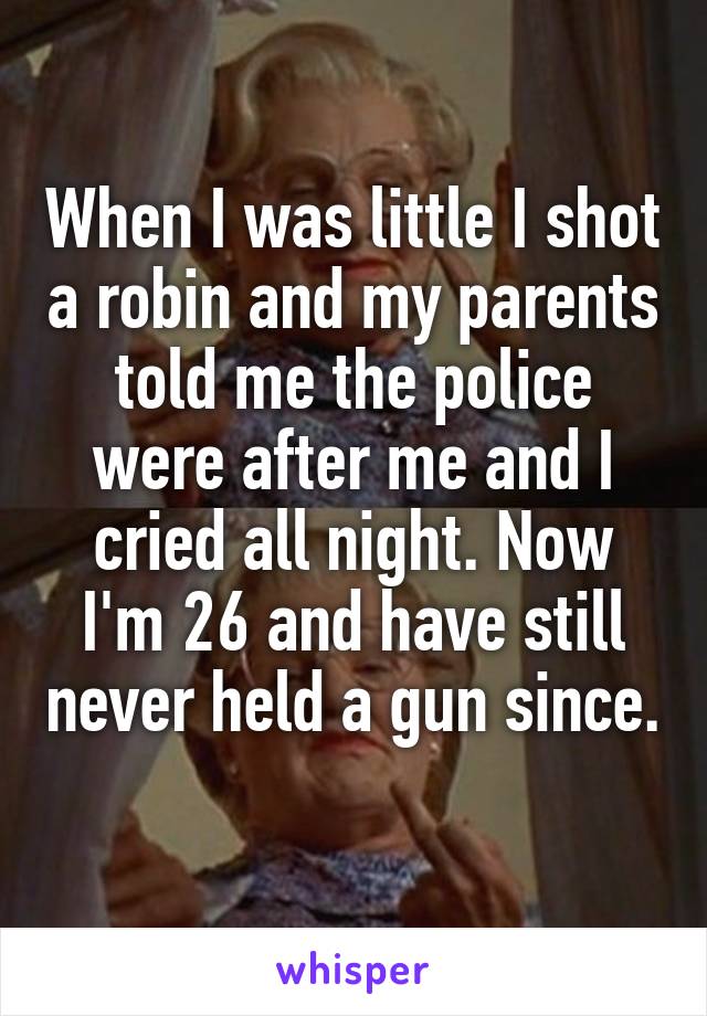 When I was little I shot a robin and my parents told me the police were after me and I cried all night. Now I'm 26 and have still never held a gun since. 