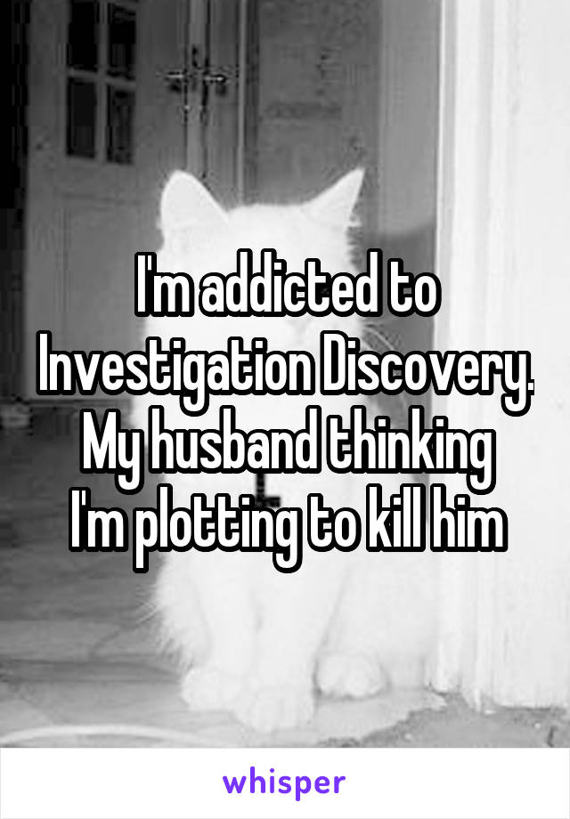 I'm addicted to Investigation Discovery.
My husband thinking I'm plotting to kill him