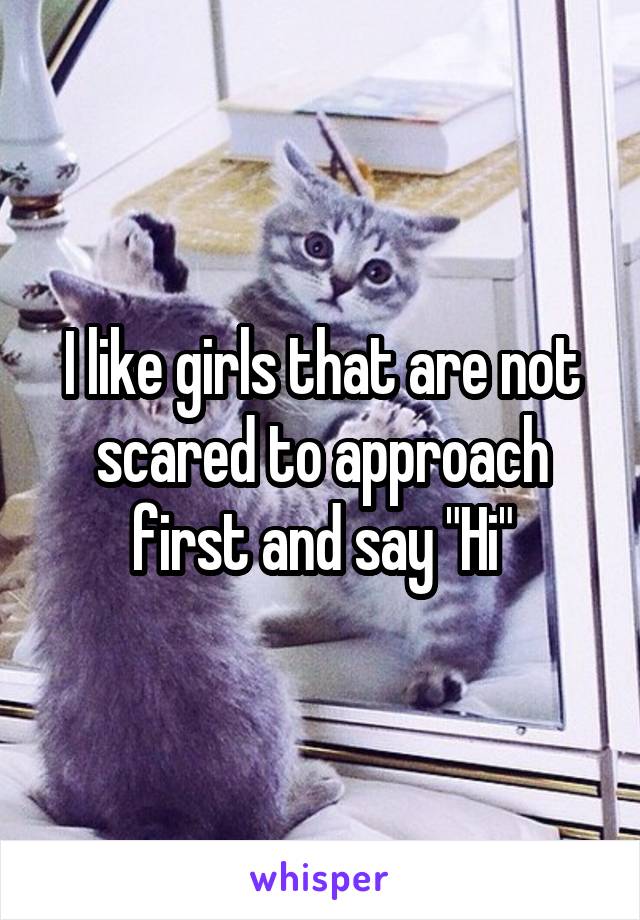I like girls that are not scared to approach first and say "Hi"