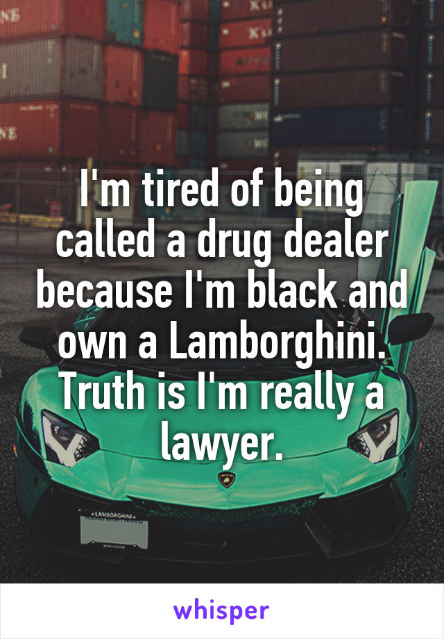 I'm tired of being called a drug dealer because I'm black and own a Lamborghini. Truth is I'm really a lawyer.