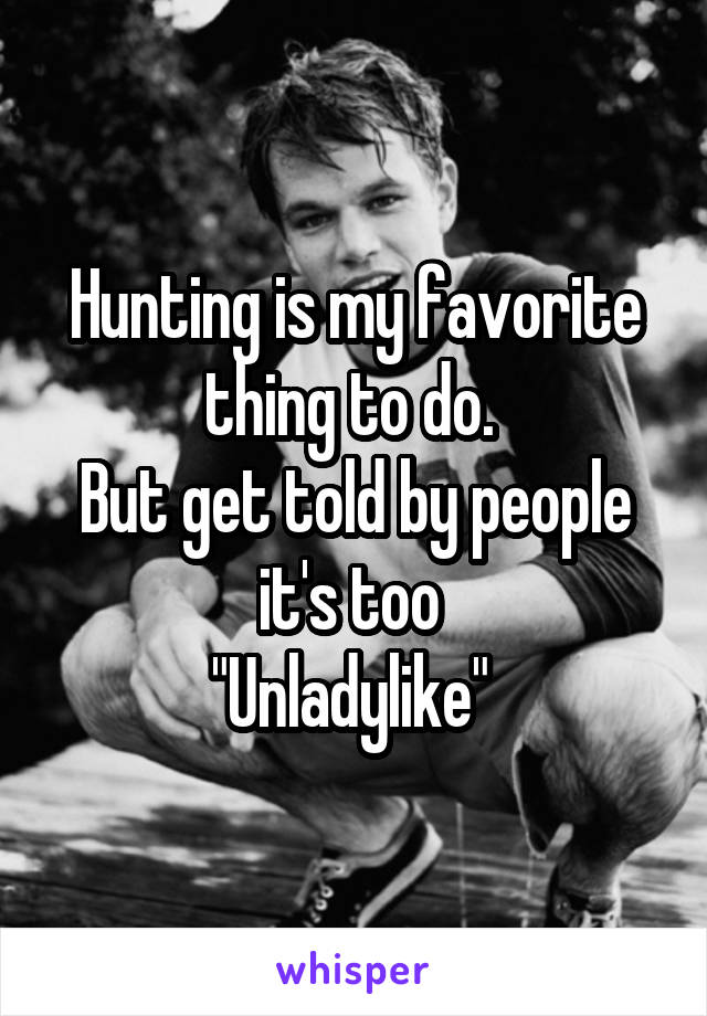 Hunting is my favorite thing to do. 
But get told by people it's too 
"Unladylike" 