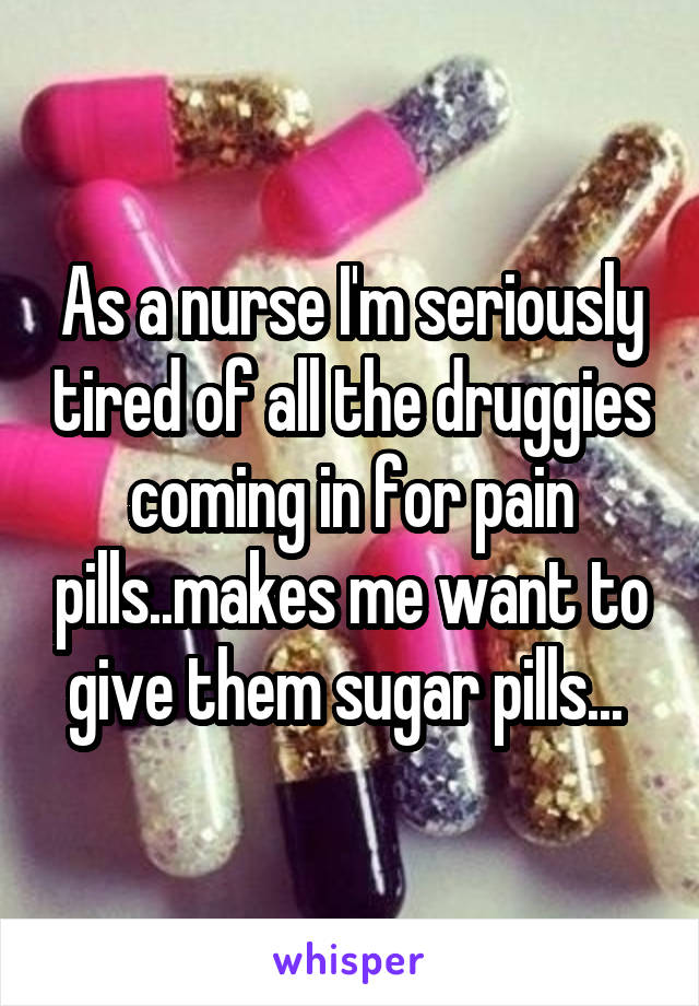 As a nurse I'm seriously tired of all the druggies coming in for pain pills..makes me want to give them sugar pills... 