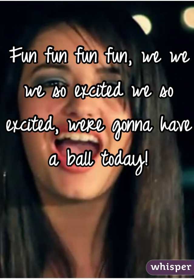 Fun fun fun fun, we we we so excited we so excited, were gonna have a ball today!