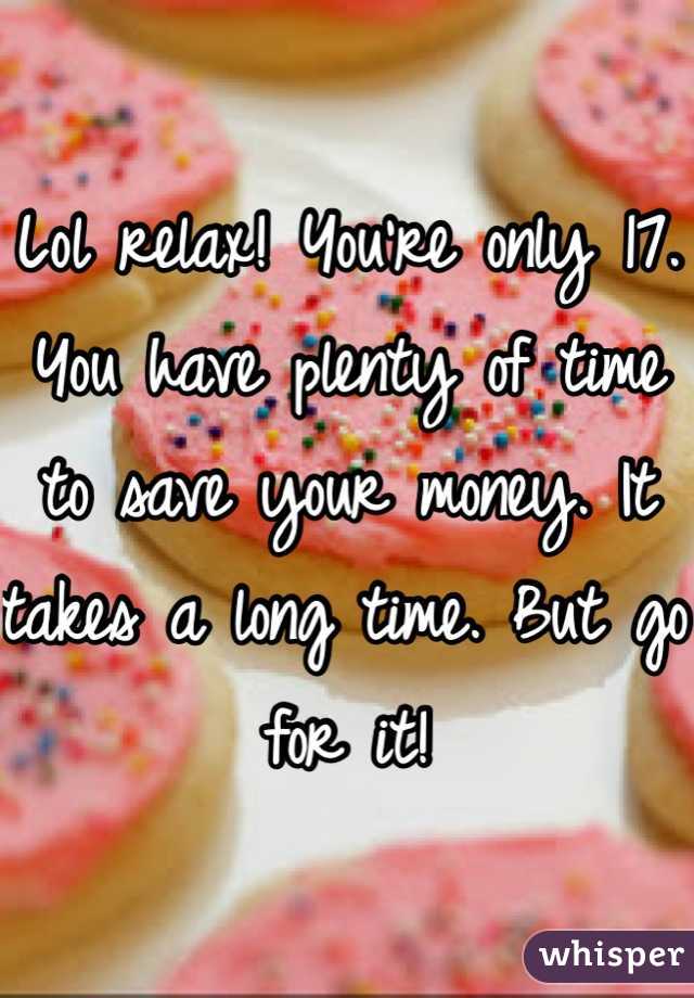 Lol relax! You're only 17. You have plenty of time to save your money. It takes a long time. But go for it!