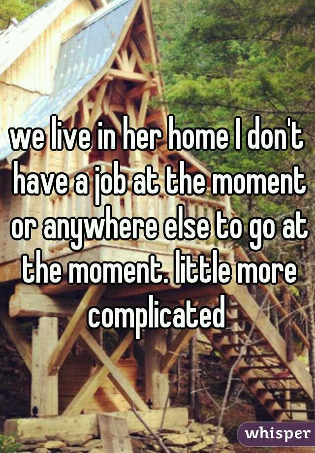 we live in her home I don't have a job at the moment or anywhere else to go at the moment. little more complicated 