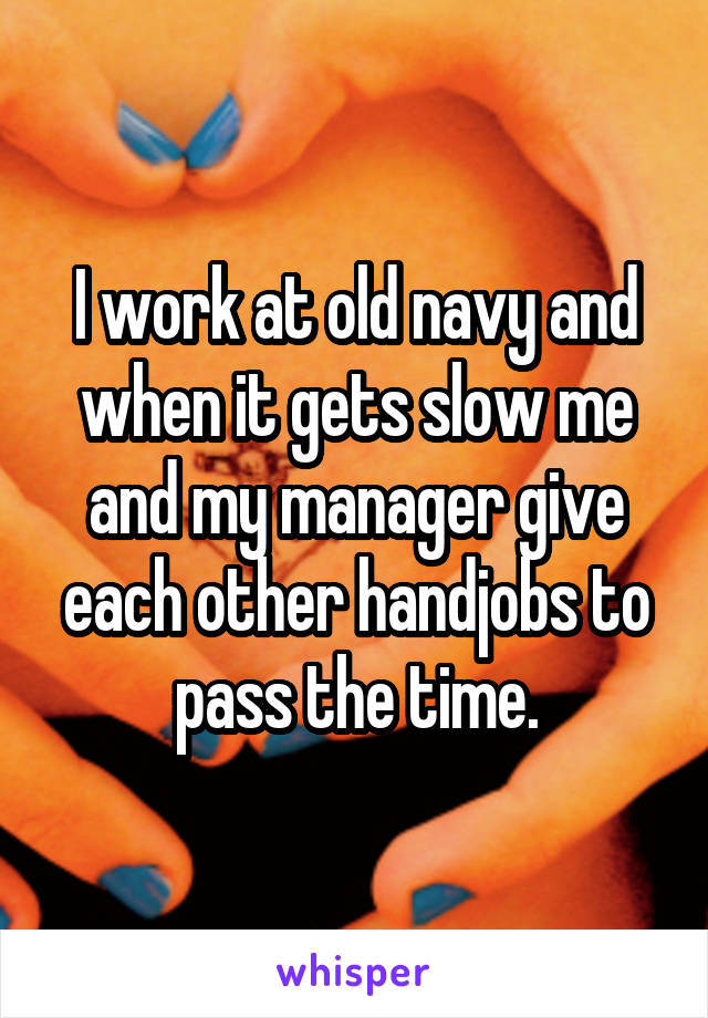 I work at old navy and when it gets slow me and my manager give each other handjobs to pass the time.