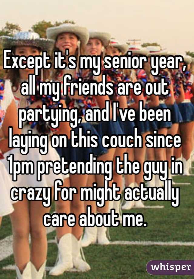 Except it's my senior year, all my friends are out partying, and I've been laying on this couch since 1pm pretending the guy in crazy for might actually care about me.