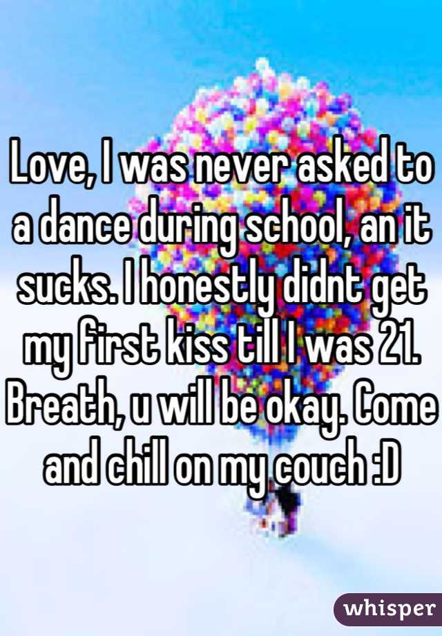 Love, I was never asked to a dance during school, an it sucks. I honestly didnt get my first kiss till I was 21. Breath, u will be okay. Come and chill on my couch :D