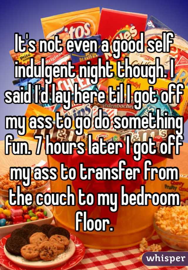 It's not even a good self indulgent night though. I said I'd lay here til I got off my ass to go do something fun. 7 hours later I got off my ass to transfer from the couch to my bedroom floor.