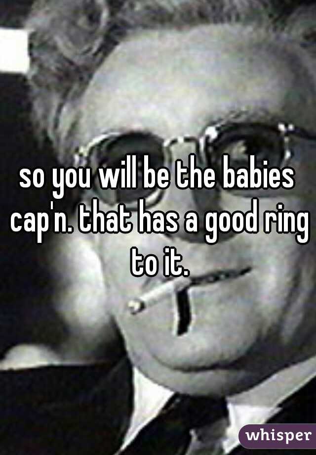 so you will be the babies cap'n. that has a good ring to it.