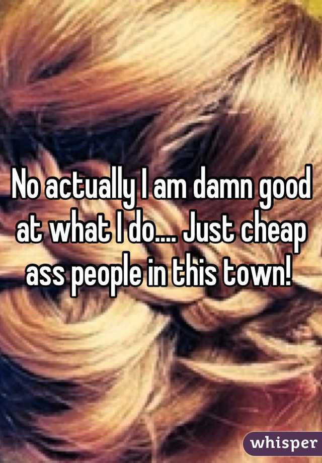 No actually I am damn good at what I do.... Just cheap ass people in this town! 