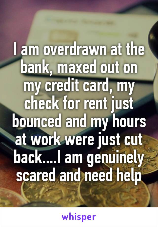 I am overdrawn at the bank, maxed out on my credit card, my check for rent just bounced and my hours at work were just cut back....I am genuinely scared and need help