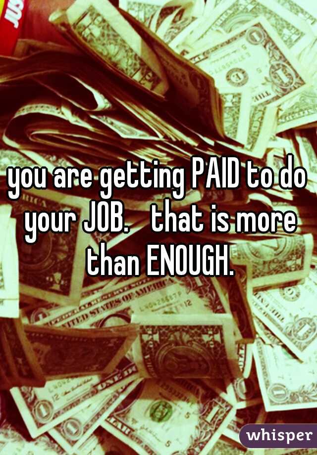 you are getting PAID to do your JOB. 
that is more than ENOUGH.