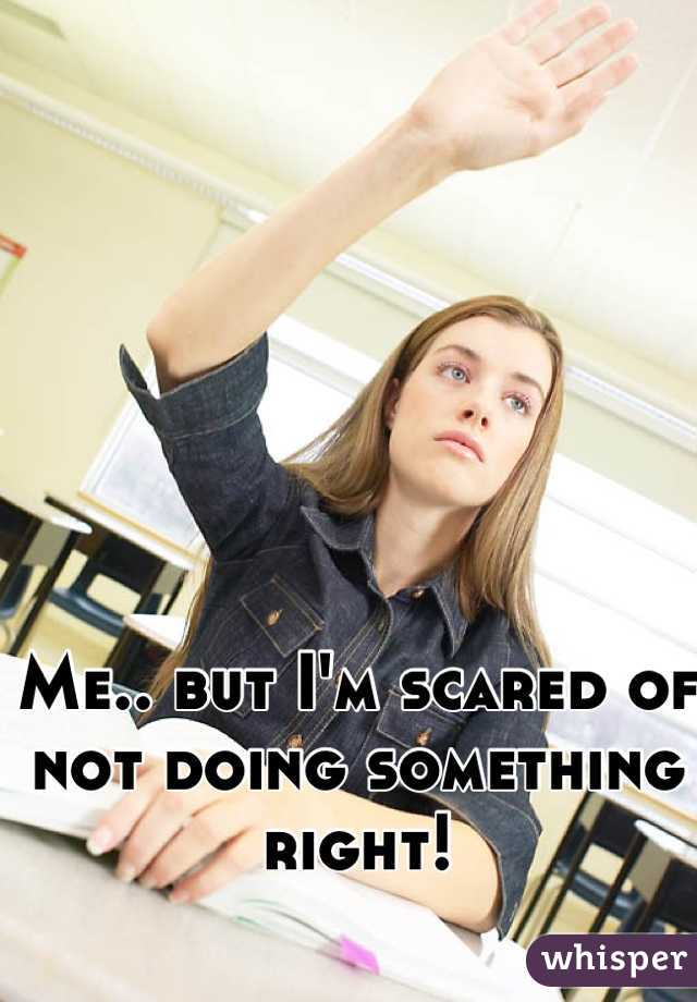 Me.. but I'm scared of not doing something right!
