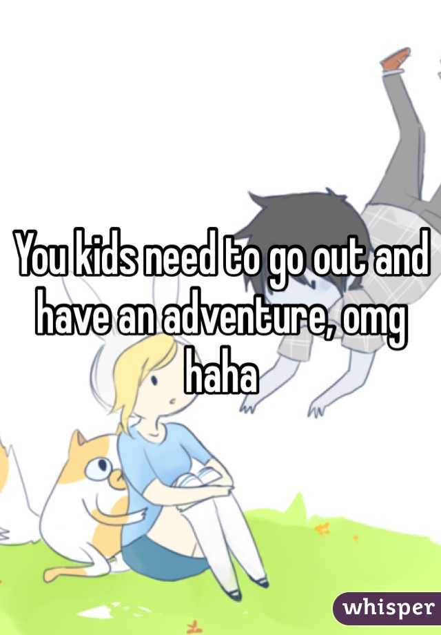 You kids need to go out and have an adventure, omg haha
