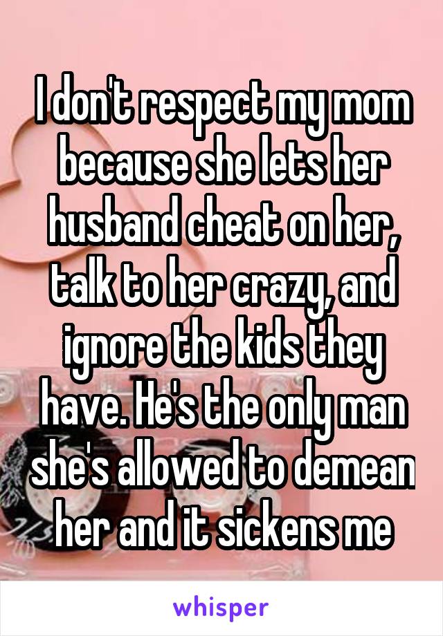 I don't respect my mom because she lets her husband cheat on her, talk to her crazy, and ignore the kids they have. He's the only man she's allowed to demean her and it sickens me