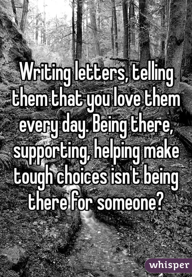 Writing letters, telling them that you love them every day. Being there, supporting, helping make tough choices isn't being there for someone?