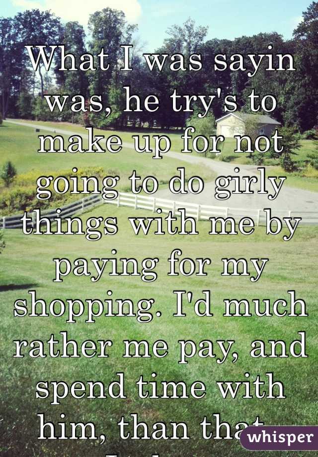 What I was sayin was, he try's to make up for not going to do girly things with me by paying for my shopping. I'd much rather me pay, and spend time with him, than that.. Jackass