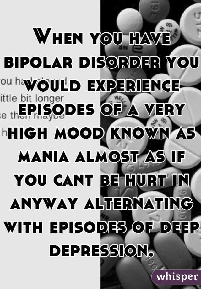 When you have bipolar disorder you would experience episodes of a very high mood known as mania almost as if you cant be hurt in anyway alternating with episodes of deep depression.