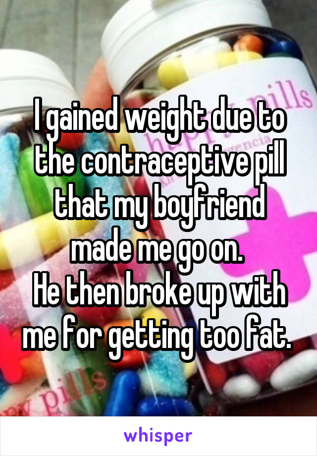 I gained weight due to the contraceptive pill that my boyfriend made me go on. 
He then broke up with me for getting too fat. 