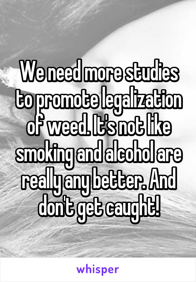 We need more studies to promote legalization of weed. It's not like smoking and alcohol are really any better. And don't get caught!