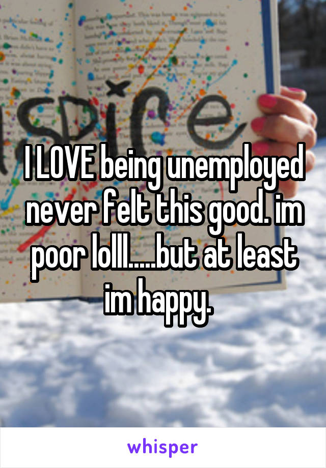 I LOVE being unemployed never felt this good. im poor lolll.....but at least im happy.  