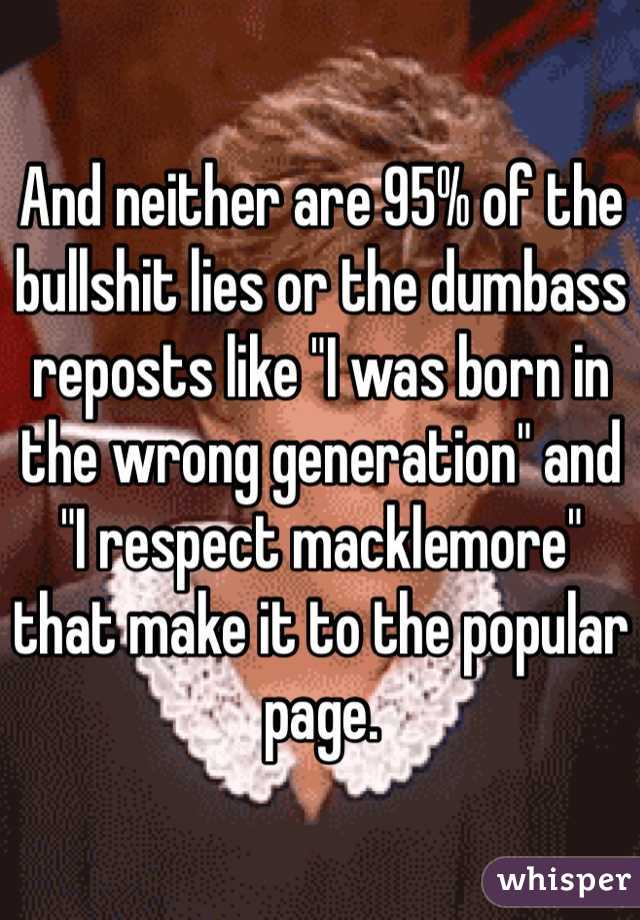 And neither are 95% of the bullshit lies or the dumbass reposts like "I was born in the wrong generation" and "I respect macklemore" that make it to the popular page.