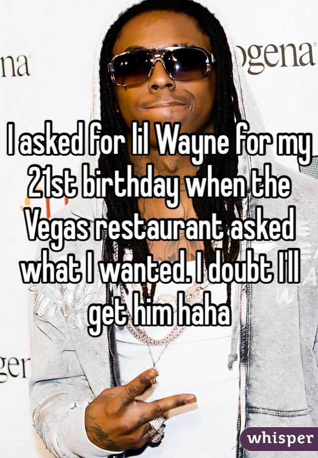 I asked for lil Wayne for my 21st birthday when the Vegas restaurant asked what I wanted. I doubt I'll get him haha 