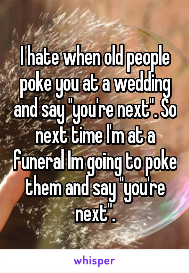 I hate when old people poke you at a wedding and say "you're next". So next time I'm at a funeral Im going to poke them and say "you're next".