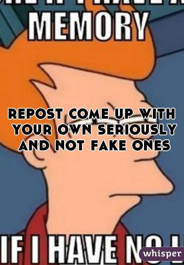 repost come up with your own seriously and not fake ones