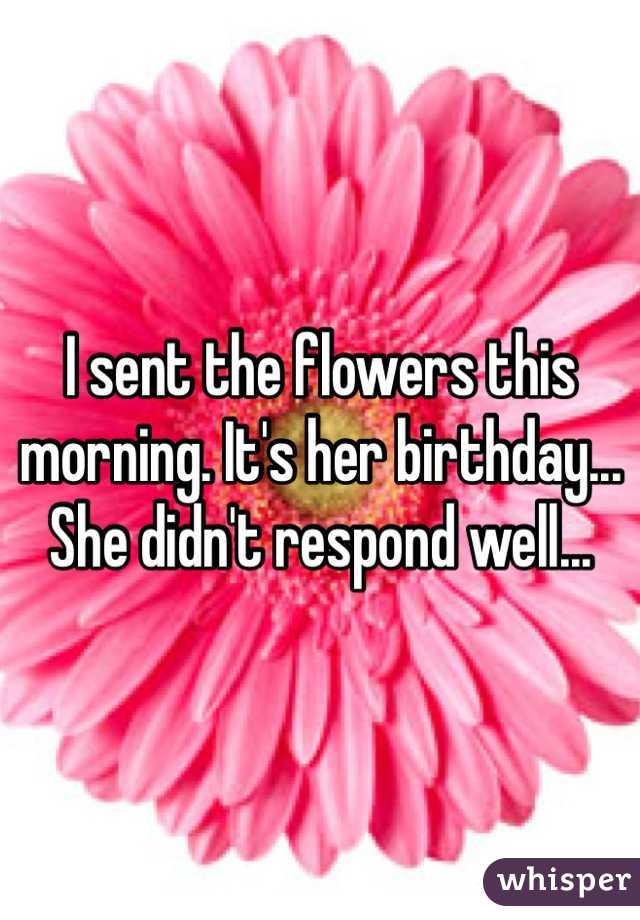 I sent the flowers this morning. It's her birthday... She didn't respond well...