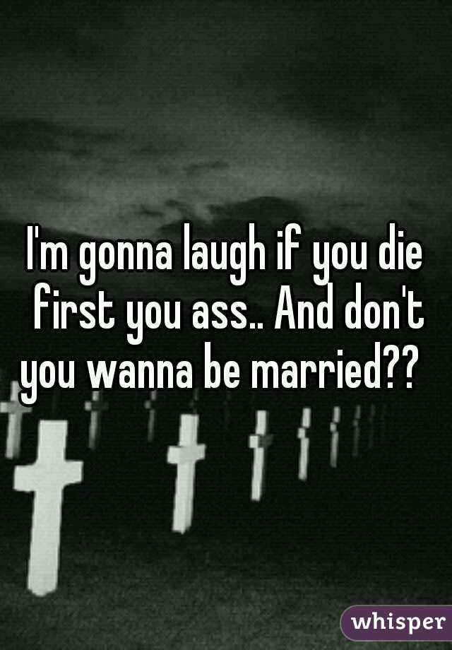 I'm gonna laugh if you die first you ass.. And don't you wanna be married??  