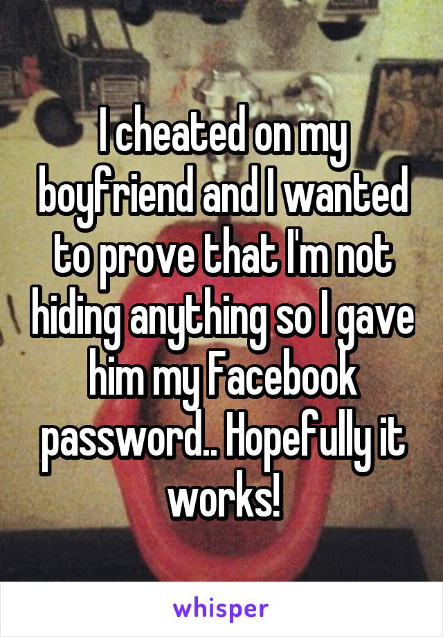 I cheated on my boyfriend and I wanted to prove that I'm not hiding anything so I gave him my Facebook password.. Hopefully it works!