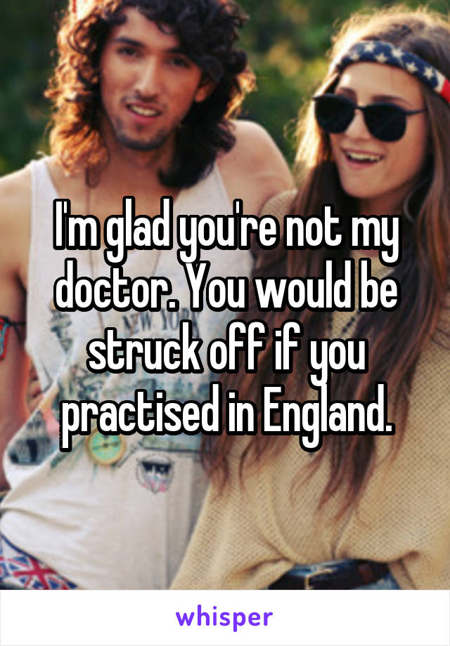 I'm glad you're not my doctor. You would be struck off if you practised in England.