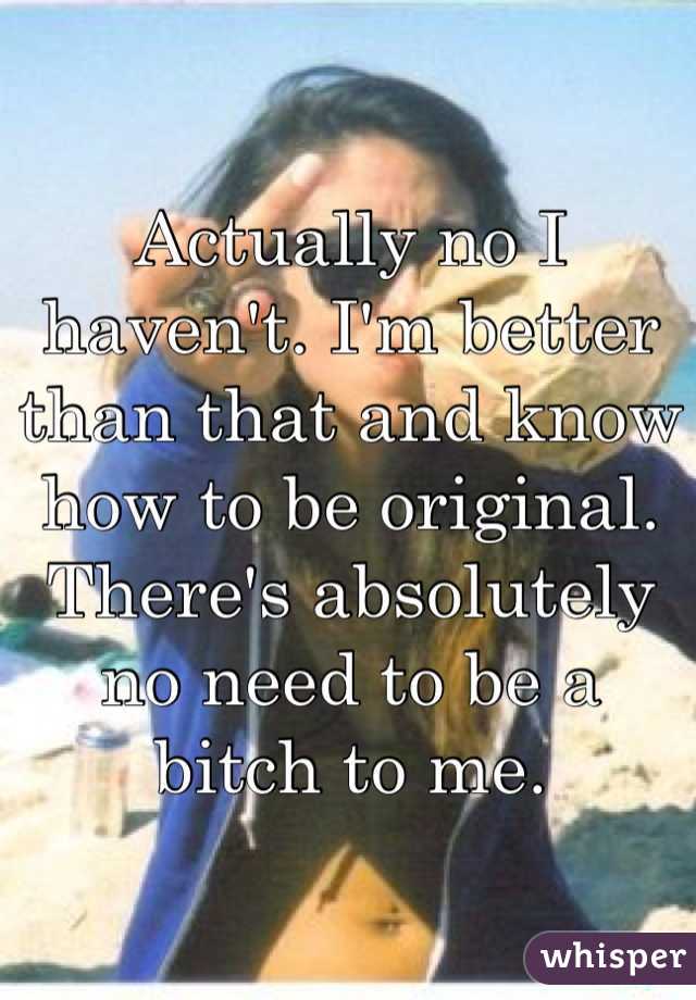 Actually no I haven't. I'm better than that and know how to be original. There's absolutely no need to be a bitch to me. 