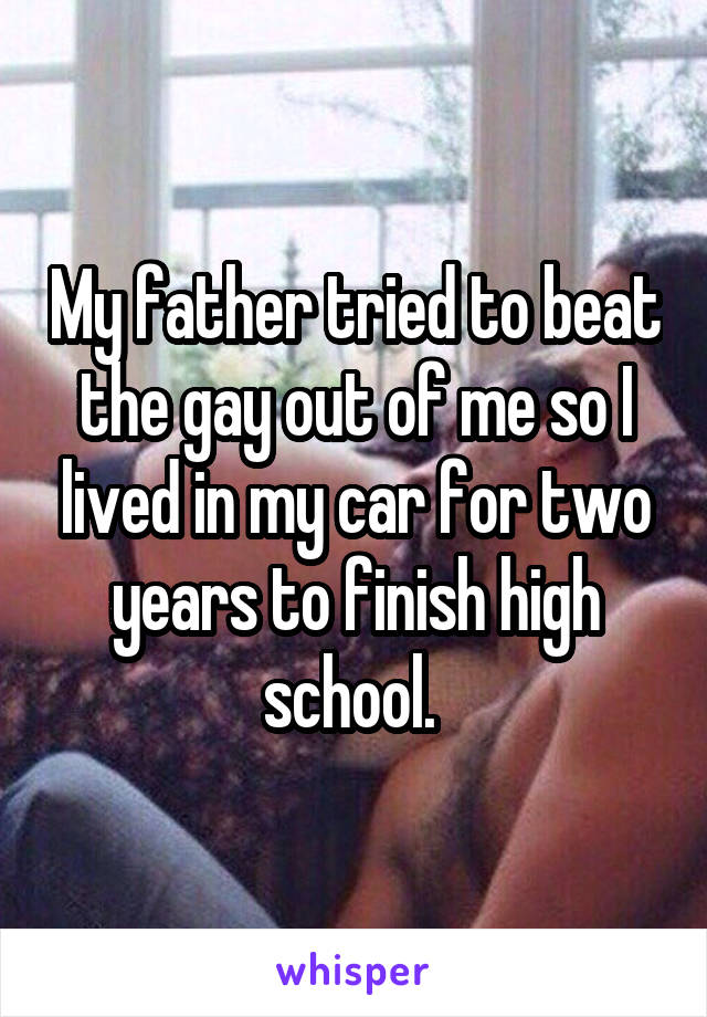 My father tried to beat the gay out of me so I lived in my car for two years to finish high school. 