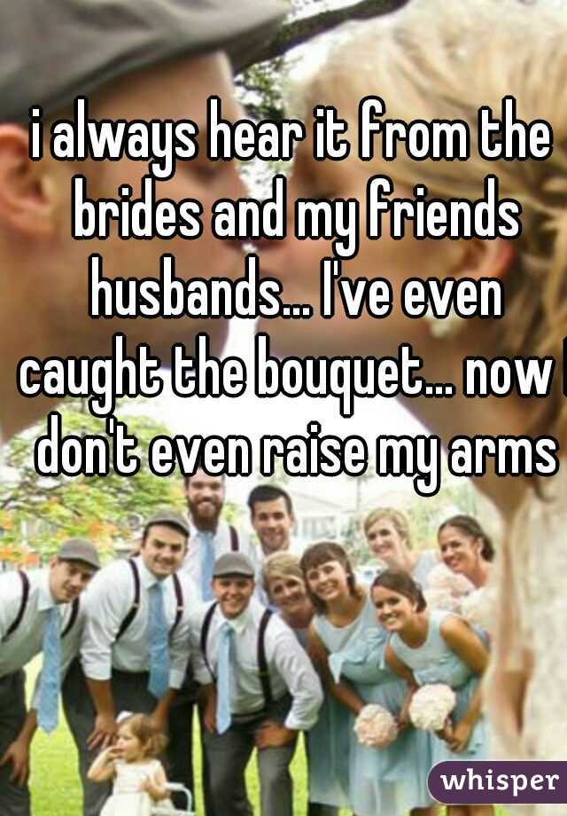 i always hear it from the brides and my friends husbands... I've even caught the bouquet... now I don't even raise my arms