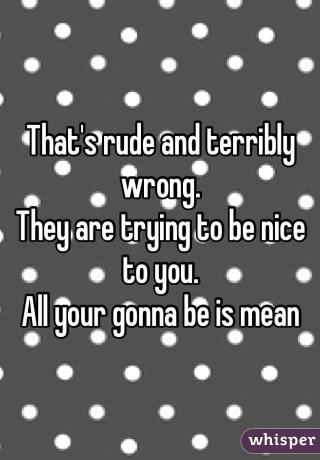 That's rude and terribly wrong. 
They are trying to be nice to you.
All your gonna be is mean